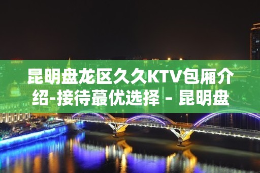 昆明盘龙区久久KTV包厢介绍-接待蕞优选择 – 昆明盘龙KTV排名大全