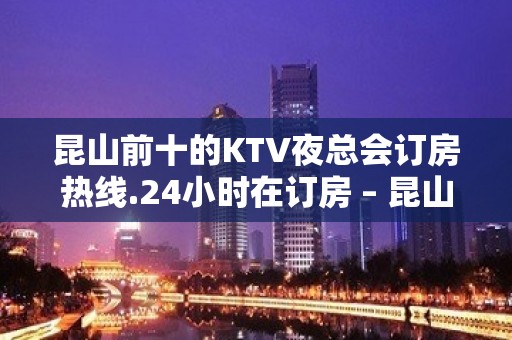 昆山前十的KTV夜总会订房热线.24小时在订房 – 昆山花桥KTV排名大全