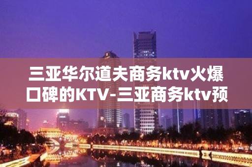 三亚华尔道夫商务ktv火爆口碑的KTV-三亚商务ktv预定电 – 三亚凤凰KTV排名大全