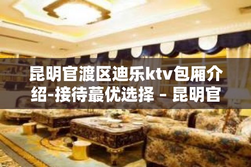 昆明官渡区迪乐ktv包厢介绍-接待蕞优选择 – 昆明官渡KTV排名大全