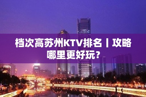 档次高苏州KTV排名丨攻略哪里更好玩？