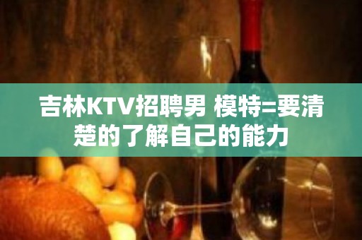 吉林KTV招聘男 模特=要清楚的了解自己的能力