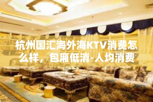 杭州国汇海外海KTV消费怎么样，包厢低消-人均消费多少。