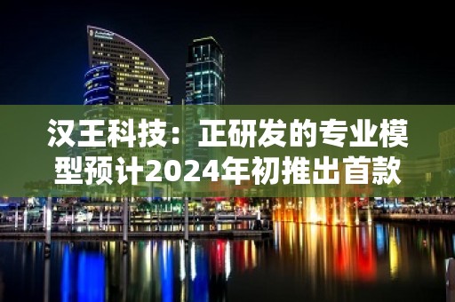 汉王科技：正研发的专业模型预计2024年初推出首款内测版