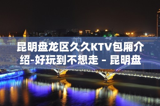 昆明盘龙区久久KTV包厢介绍-好玩到不想走 – 昆明盘龙KTV排名大全