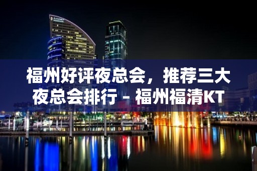 福州好评夜总会，推荐三大夜总会排行 – 福州福清KTV排名大全