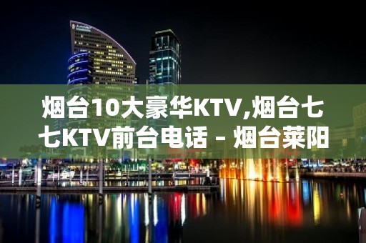 烟台10大豪华KTV,烟台七七KTV前台电话 – 烟台莱阳KTV排名大全