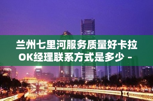 兰州七里河服务质量好卡拉OK经理联系方式是多少 – 兰州七里河KTV排名大全