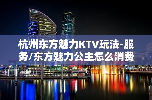 杭州东方魅力KTV玩法-服务/东方魅力公主怎么消费？