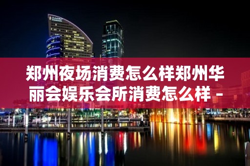 郑州夜场消费怎么样郑州华丽会娱乐会所消费怎么样 – 郑州新密KTV排名大全