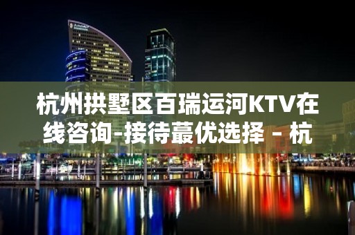 杭州拱墅区百瑞运河KTV在线咨询-接待蕞优选择 – 杭州拱墅KTV排名大全