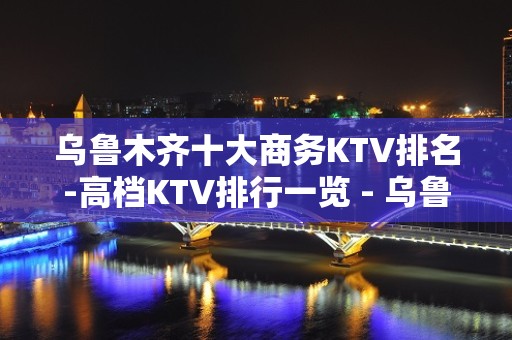 乌鲁木齐十大商务KTV排名-高档KTV排行一览 - 乌鲁木齐新市KTV大全 