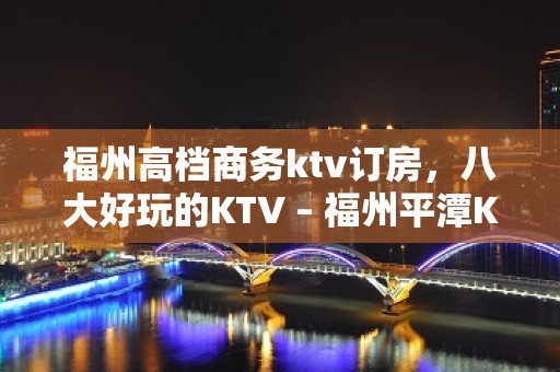 福州高档商务ktv订房，八大好玩的KTV – 福州平潭KTV排名大全