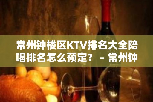 常州钟楼区KTV排名大全陪喝排名怎么预定？ – 常州钟楼KTV排名大全