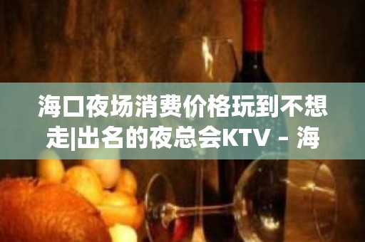 海口夜场消费价格玩到不想走|出名的夜总会KTV – 海口全海口KTV排名大全