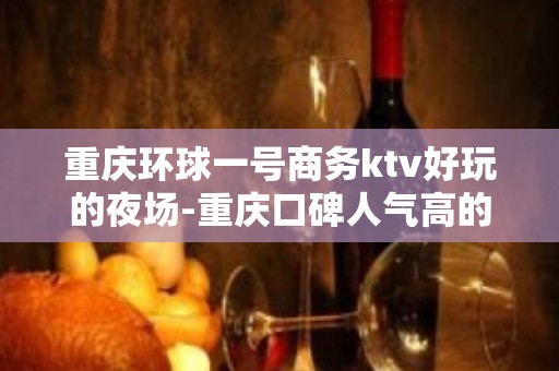 重庆环球一号商务ktv好玩的夜场-重庆口碑人气高的ktv – 重庆巴南KTV排名大全