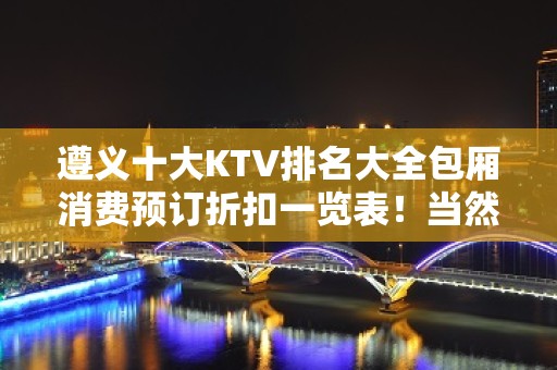 遵义十大KTV排名大全包厢消费预订折扣一览表！当然有你喜欢的