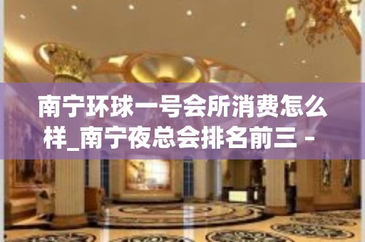 南宁环球一号会所消费怎么样_南宁夜总会排名前三 – 无锡新区江溪街道KTV排名大全