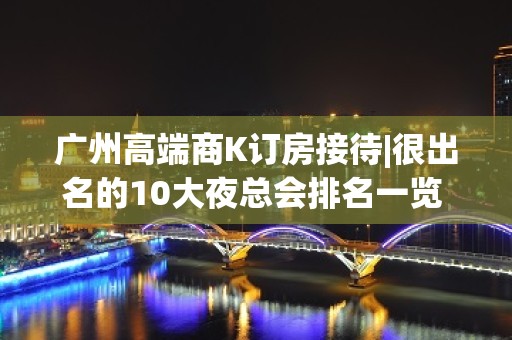 广州高端商K订房接待|很出名的10大夜总会排名一览 – 广州番禺KTV排名大全