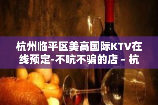 杭州临平区美高国际KTV在线预定-不吭不骗的店 – 杭州临安KTV排名大全