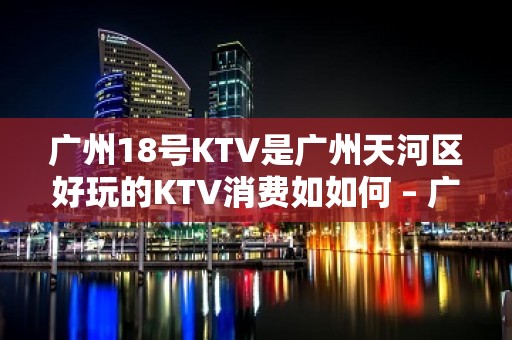 广州18号KTV是广州天河区好玩的KTV消费如如何 – 广州天河KTV排名大全