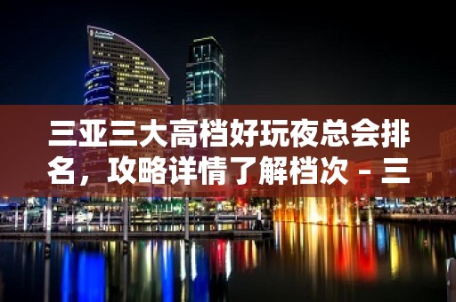 三亚三大高档好玩夜总会排名，攻略详情了解档次 – 三亚河东KTV排名大全