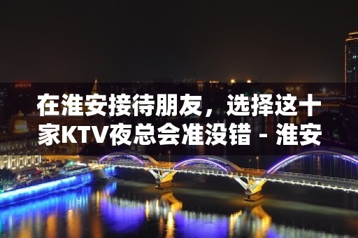 在淮安接待朋友，选择这十家KTV夜总会准没错 - 淮安清河KTV大全 