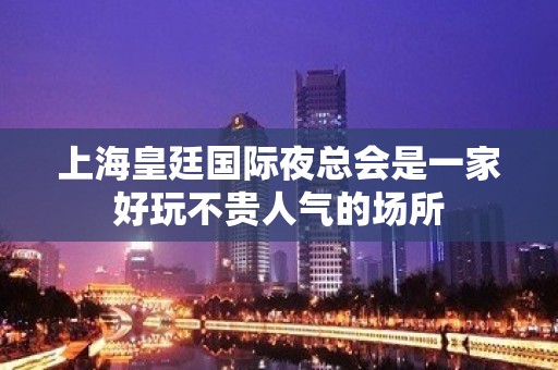 上海皇廷国际夜总会是一家好玩不贵人气的场所