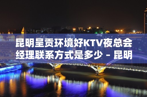 昆明呈贡环境好KTV夜总会经理联系方式是多少 – 昆明呈贡KTV排名大全