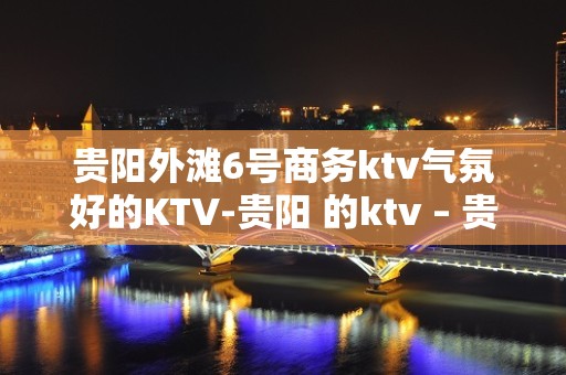 贵阳外滩6号商务ktv气氛好的KTV-贵阳 的ktv – 贵阳小河KTV排名大全