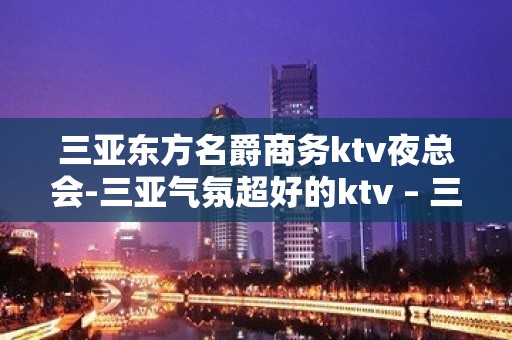 三亚东方名爵商务ktv夜总会-三亚气氛超好的ktv – 三亚凤凰KTV排名大全