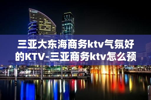 三亚大东海商务ktv气氛好的KTV-三亚商务ktv怎么预定 – 三亚河东KTV排名大全