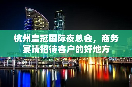 杭州皇冠国际夜总会，商务宴请招待客户的好地方