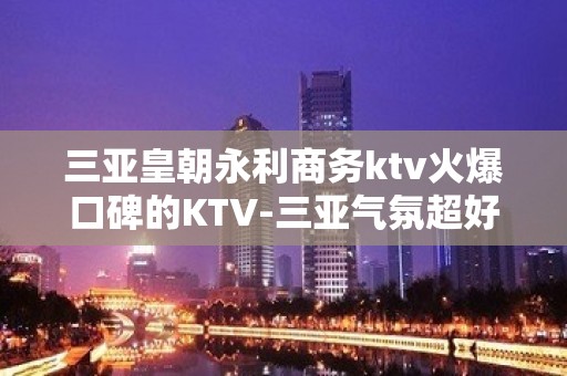 三亚皇朝永利商务ktv火爆口碑的KTV-三亚气氛超好的ktv – 三亚海棠湾KTV排名大全