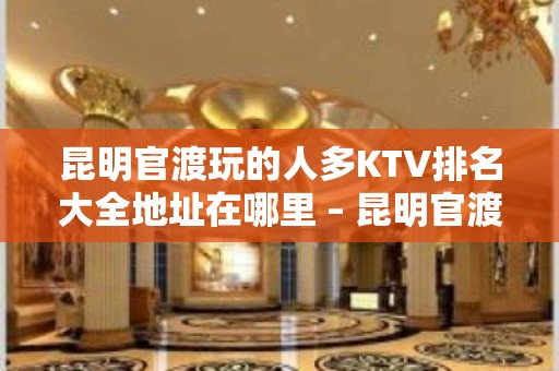 昆明官渡玩的人多KTV排名大全地址在哪里 – 昆明官渡KTV排名大全