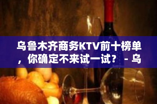 乌鲁木齐商务KTV前十榜单，你确定不来试一试？ - 乌鲁木齐新市KTV大全 