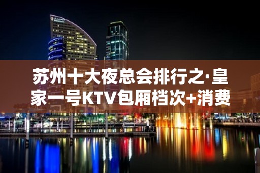 苏州十大夜总会排行之·皇家一号KTV包厢档次+消费情况