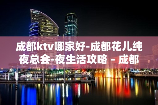 成都ktv哪家好-成都花儿纯夜总会-夜生活攻略 – 成都温江KTV排名大全