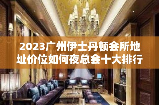 2023广州伊士丹顿会所地址价位如何夜总会十大排行 – 广州越秀盘福路KTV排名大全