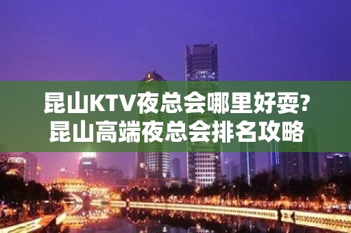 昆山KTV夜总会哪里好耍?昆山高端夜总会排名攻略