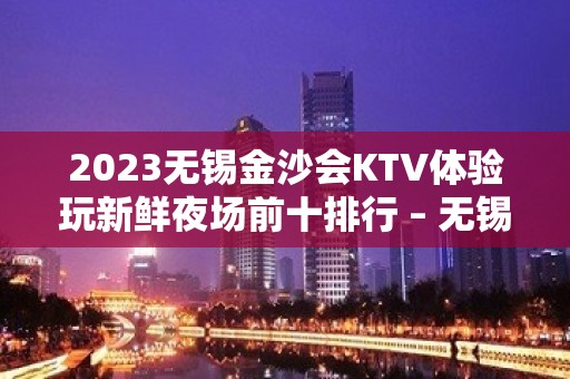 2023无锡金沙会KTV体验玩新鲜夜场前十排行 – 无锡北塘北大街街道KTV排名大全