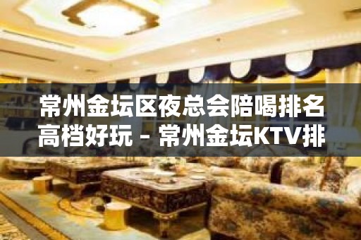 常州金坛区夜总会陪喝排名高档好玩 – 常州金坛KTV排名大全