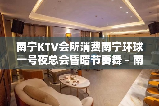 南宁KTV会所消费南宁环球一号夜总会昏暗节奏舞 – 南宁西乡塘北湖KTV排名大全