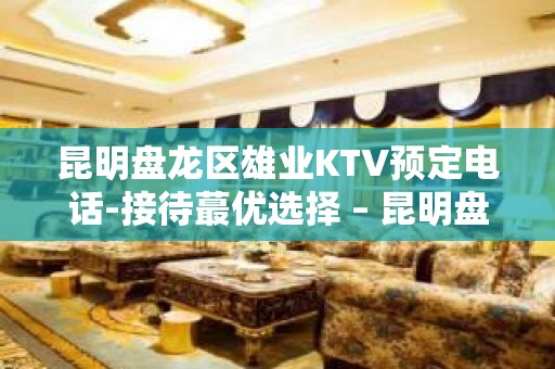 昆明盘龙区雄业KTV预定电话-接待蕞优选择 – 昆明盘龙KTV排名大全