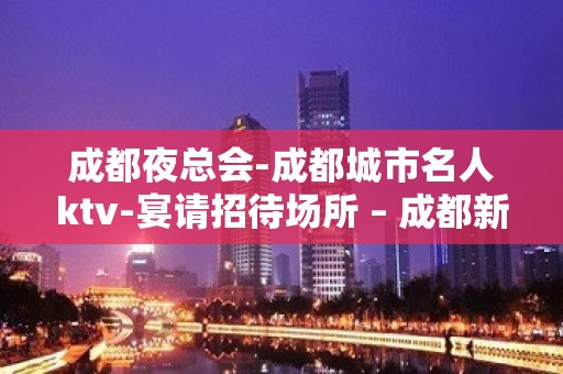 成都夜总会-成都城市名人ktv-宴请招待场所 – 成都新都KTV排名大全