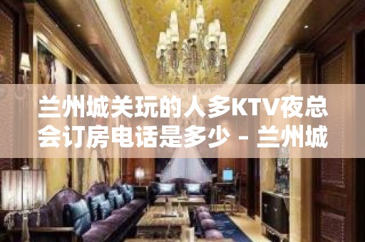 兰州城关玩的人多KTV夜总会订房电话是多少 – 兰州城关KTV排名大全