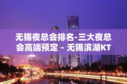 无锡夜总会排名-三大夜总会高端预定 – 无锡滨湖KTV排名大全