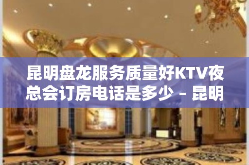 昆明盘龙服务质量好KTV夜总会订房电话是多少 – 昆明盘龙KTV排名大全