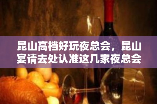 昆山高档好玩夜总会，昆山宴请去处认准这几家夜总会