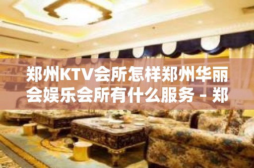 郑州KTV会所怎样郑州华丽会娱乐会所有什么服务 – 郑州中原伊河路KTV排名大全